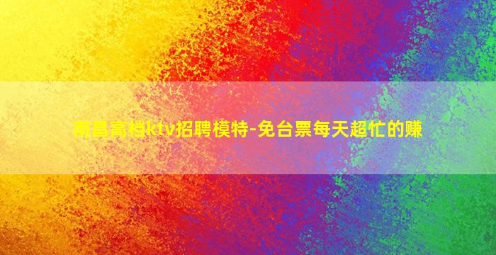 南昌高档ktv招聘模特-免台票每天超忙的赚